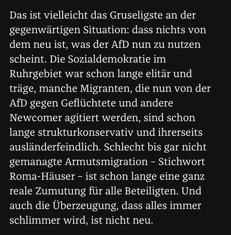 Das ist vielleicht das Gruseligste an der gegenwärtigen Situation: dass nichts von dem neu ist, was der AfD nun zu nutzen scheint. Die Sozialdemokratie im Ruhrgebiet war schon lange elitär und träge, manche Migranten, die nun von der AfD gegen Geflüchtete und andere Newcomer agitiert werden, sind schon lange strukturkonservativ und ihrerseits ausländerfeindlich. Schlecht bis gar nicht gemanagte Armutsmigration – Stichwort Roma-Häuser – ist schon lange eine ganz reale Zumutung für alle Beteiligten. Und auch die Überzeugung, dass alles immer schlimmer wird, ist nicht neu.