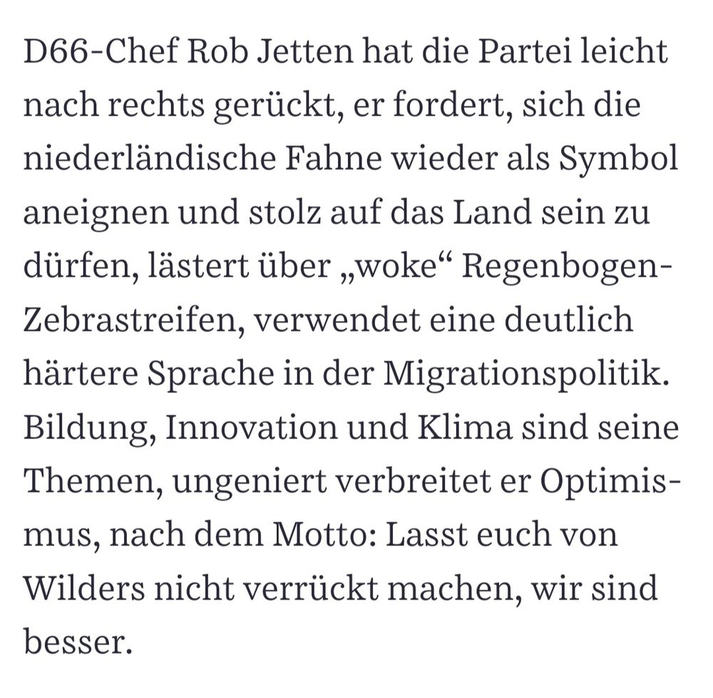 D66-Chef Rob Jetten hat die Partei leicht nach rechts gerückt, er fordert, sich die niederländische Fahne wieder als Symbol aneignen und stolz auf das Land sein zu dürfen, lästert über „woke“ Regenbogen-Zebrastreifen, verwendet eine deutlich härtere Sprache in der Migrationspolitik. Bildung, Innovation und Klima sind seine Themen, ungeniert verbreitet er Optimismus, nach dem Motto: Lasst euch von Wilders nicht verrückt machen, wir sind besser.