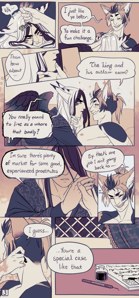 Comic page. 1st panel, Ashen gets his head bonked by Lella. "Wh--"

2nd panel, Lella's now petting the head he just bonked, looking pleased "I just like ya better. Ya make it a nice challenge."

3rd panel, closeup of Ashen's chin getting lifted up. L: "then how about... "

4th panel, Lella smirks now that Ashen's face is on his eye level. "the king and his outlaw escort?" Ashen looks very displeased with this answer, "you really want to live as a whore that badly?"

5th panel, Ashen moves Lella's hand away, his eyes are not visible from the shade. "I'm sure there's plenty of market for some good, experienced prostitutes."

6th panel, closeup of Lella's face as he snickers "ey, that's one job I ain't going back to--"

7th panel, Lella puts the earring back to his ear, his hand covers his face. "I guess.. You're a special case like that." the background show's the writing equipment Ashen left behind on the desk. 