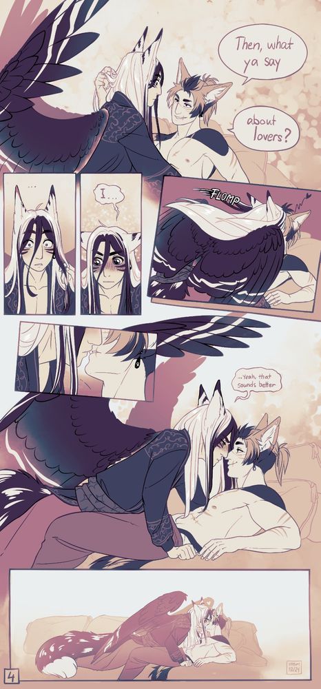 Comic page. 1st panel, Lella lifts himself up a bit, reaching to run fingers through Ashen's hair. "then what ya say about lovers?" Ashen looks surprised as he backs away just a bit, his wings flaring up.

2nd+3rd panels, Ashen looks dumbfounded, eyes wide open and ears pointing straight up. "..." then he looks to the side, ears in airplane mode and eyes huge, round, and glistening, his face blushing up very red. "I..."

4th panel, Ashen leaps onward in panic to kiss Lella. His wing conveniently sensors everything.

5th + 6th panels, closeup of lips separating, and Ashen looking pouty and blushing, but he doesn't back off much. In a tiny text he replies ".... Yeah, that sounds better." Lella is looking at him with a calm smile.

7th panel, Ashen leans back to a kiss, ayyyyy bois we done!
