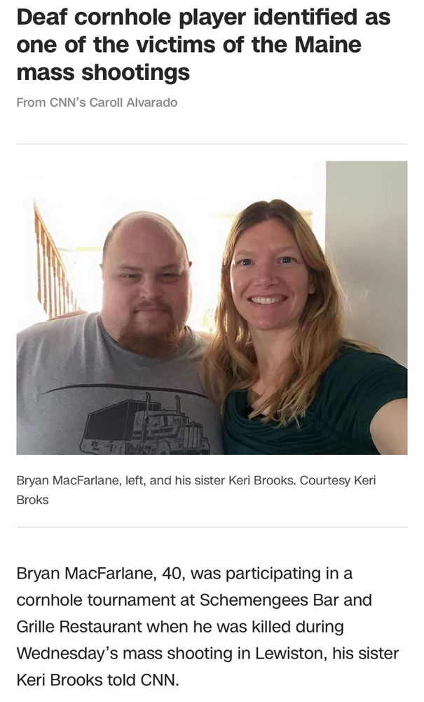 Screenshot from CNN, reads: Deaf cornhole player one of the victims of the Maine mass shooting. There is a picture of him, Bryan MacFarlane with his sister Keri Brooks. 
Text reads: Bryan macfarlane, 40, was participating in a cornhole tournament at Schemengees Bar and Grille restaurant where he was killed during Wednesday’s mass shooting in Lewiston, his sister said