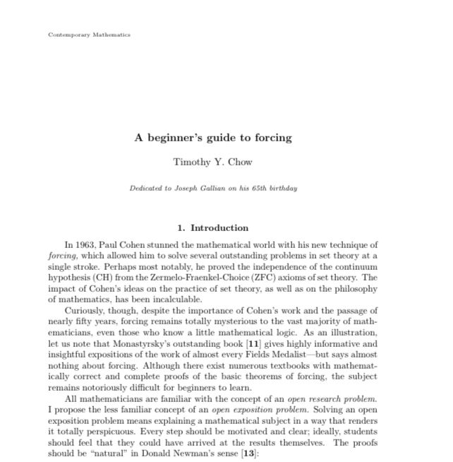 A beginner's guide to forcing
Timothy Y. Chow
Dedicated to Joseph Gallian on his 65th birthday
1. Introduction
In 1963, Paul Cohen stunned the mathematical world with his new technique of forcing, which allowed him to solve several outstanding problems in set theory at a single stroke. Perhaps most notably, he proved the independence of the continuum hypothesis (CH) from the Zermelo-Frankel-Choice (ZFC) axioms of set theory. The impact of Cohen's ideas on the practice of set theory, as well as on the philosophy of mathematics, has been incalculable.
Curiously, though, despite the importance of Cohen's work and the passage of nearly fifty years, forcing remains totally mysterious to the vast majority of math-ematicians, even those who know a little mathematical logic. As an illustration, let us note that Monastyrsky's outstanding book [11) gives highly informative and insightful expositions of the work of almost every Fields Medalist-
-but says almost
nothing about forcing. Although there exist numerous textbooks with mathematically correct and complete proofs of the basic theorems of forcing, the subject remains notoriously difficult for beginners to learn.
All mathematicians are familiar with the concept of an open rescarch problem.
I propose the less familiar concept of an open exposition problem. Solving an open exposition problem means explaining a mathematical subject in a way that renders it totally perspicuous. Every step should be motivated and clear; ideally, students should feel that they could have arrived at the results themselves. The proofs should be "natural" in Donald Newman's sense (13):
