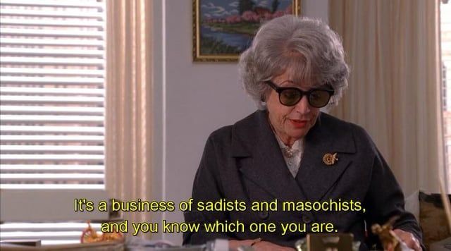 Mrs. Blankenship on Mad Men saying “It’s a business of sadists and masochists and you know which one you are.”