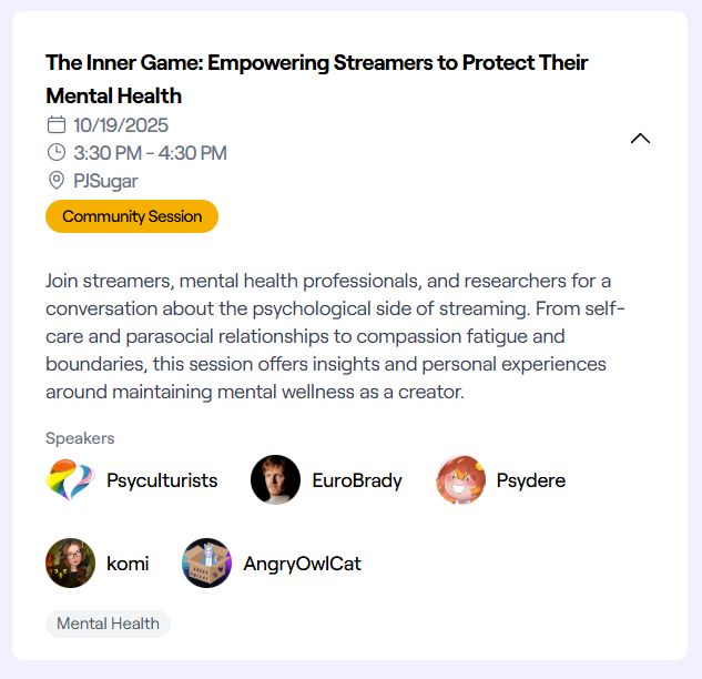 The Inner Game: Empowering Streamers to Protect Their Mental Health. 10/19/2025 at 3:30 PM - 4:30 PM PST in PJSugar. Join streamers, mental health professionals, and researchers for a conversation about the psychological side of streaming. From self-care and parasocial relationships to compassion fatigue and boundaries, this session offers insights and personal experiences around maintaining mental wellness as a creator. Psyculturists, EuroBrady, Psydere, komi, and AngryOwlCat.