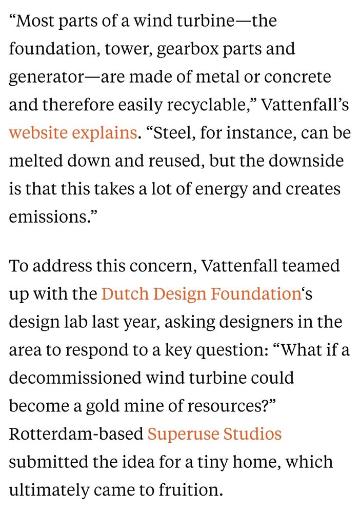 “Most parts of a wind turbine—the foundation, tower, gearbox parts and generator—are made of metal or concrete and therefore easily recyclable,” Vattenfall’s website explains. “Steel, for instance, can be melted down and reused, but the downside is that this takes a lot of energy and creates emissions.”

To address this concern, Vattenfall teamed up with the Dutch Design Foundation‘s design lab last year, asking designers in the area to respond to a key question: “What if a decommissioned wind turbine could become a gold mine of resources?” Rotterdam-based Superuse Studios submitted the idea for a tiny home, which ultimately came to fruition. 
