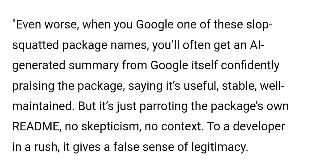 "Even worse, when you Google one of these slop-squatted package names, you’ll often get an AI-generated summary from Google itself confidently praising the package, saying it’s useful, stable, well-maintained. But it’s just parroting the package’s own README, no skepticism, no context. To a developer in a rush, it gives a false sense of legitimacy.