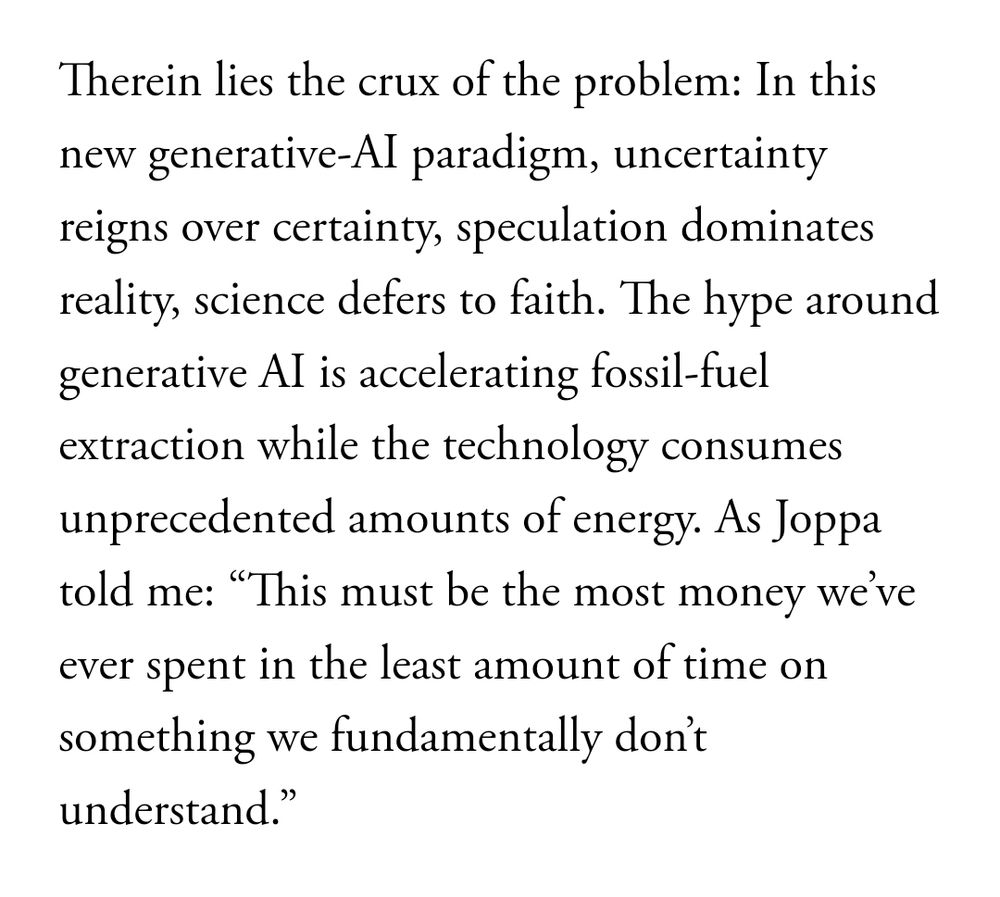 Article excerpt: "Therein lies the crux of the problem: In this new generative-AI paradigm, uncertainty reigns over certainty, speculation dominates reality, science defers to faith. The hype around generative AI is accelerating fossil-fuel extraction while the technology consumes unprecedented amounts of energy. As Joppa told me: “This must be the most money we’ve ever spent in the least amount of time on something we fundamentally don’t understand.”