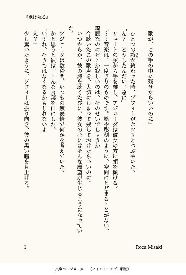 印刷された本の本文の体裁で画像化されたテキストです。付記に「『歌は残る』」、「Roca Misaki」と記載されています。
以下は本文の内容です。


「歌が、この手の中に残せたらいいのに」

　ひとつの詩（うた）が終わった時、ゾフィーがポツリとつぶやいた。
「ん？　どうしたんだい、急に」
　リュートの弦から手を離し、アジューダは彼女の方に顔を傾ける。
「……音楽は、一度きりのものです。絵や彫刻のように、空間にとどまることがない。綺麗なのにどこか寂しいのは、そのせいでしょうか」
　今聴いたこの歌声を、大切にしまって残しておけたらいいのに。
　いつからか、彼の詩を聴くたびに、彼女の心にはそんな願望が生じるようになっていた。
　アジューダは数秒間、いつもの無表情で何かを考えていた。
　かと思うと彼は、こんな言葉を口にした。
「いずれ、そうではなくなるかもしれないよ」
「え？」
　少し驚いたように、ゾフィーは振り向き、彼の黒い瞳を見上げる。
