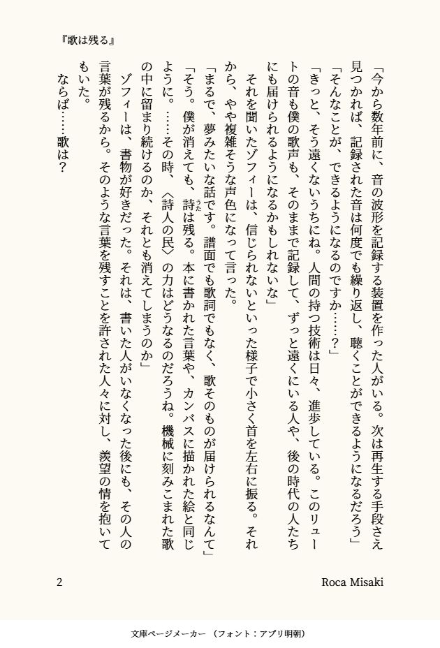 「今から数年前に、音の波形を記録する装置を作った人がいる。次は再生する手段さえ見つかれば、記録された音は何度でも繰り返し、聴くことができるようになるだろう」
「そんなことが、できるようになるのですか……？」
「きっと、そう遠くないうちにね。人間の持つ技術は日々、進歩している。このリュートの音も僕の歌声も、そのままで記録して、ずっと遠くにいる人や、後の時代の人たちにも届けられるようになるかもしれないな」
　それを聞いたゾフィーは、信じられないといった様子で小さく首を左右に振る。それから、やや複雑そうな声色になって言った。
「まるで、夢みたいな話です。譜面でも歌詞でもなく、歌そのものが届けられるなんて」
「そう。僕が消えても、詩（うた）は残る。本に書かれた言葉や、カンバスに描かれた絵と同じように。……その時、〈詩人の民〉の力はどうなるのだろうね。機械に刻みこまれた歌の中に留まり続けるのか、それとも消えてしまうのか」
　ゾフィーは、書物が好きだった。それは、書いた人がいなくなった後にも、その人の言葉が残るから。そのような言葉を残すことを許された人々に対し、羨望の情を抱いてもいた。
　ならば……歌は？
