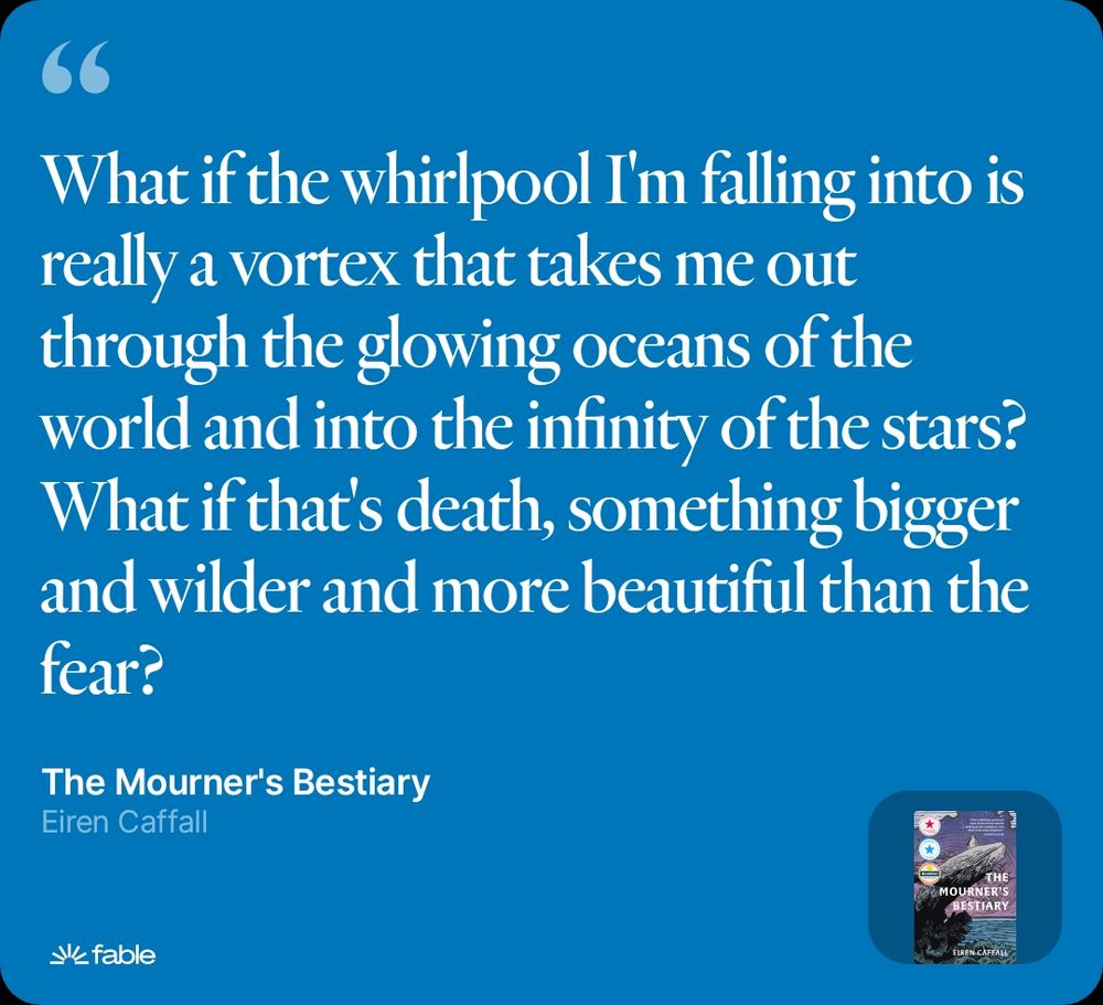 A quote from The Mourner's Bestiary by Eiren Caffall that says: What if the whirlpool I'm falling into is really a vortex that takes me out through the glowing oceans of the world and into the infinity of the stars? What if that's death, something bigger and wilder and more beautiful than the fear?