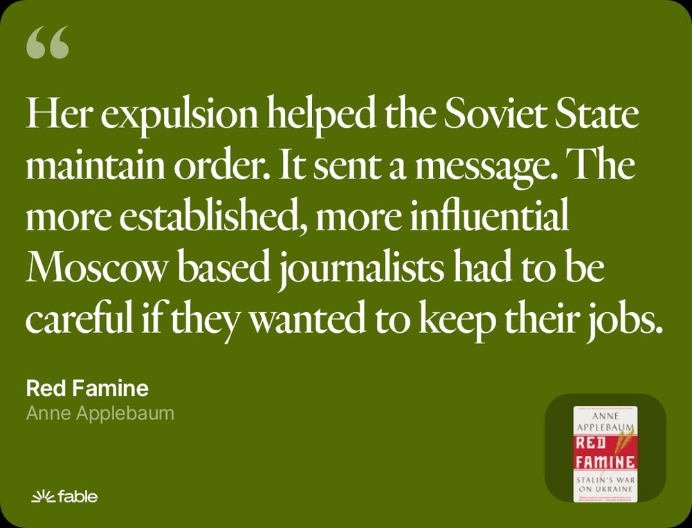 A quote from Anne Applebaum's book "Red Famine": Her expulsion helped the Soviet State maintain order. It sent a message. The more established, more influential Moscow based journalists had to be careful if they wanted to keep their jobs.