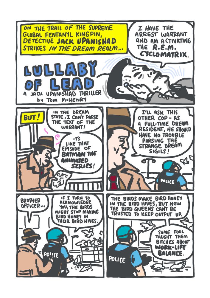 PANEL 1: NARRATOR: "On the trail of the Supreme Global Fentanyl Kingpin, Detective Jack Upanishad strikes in the dream realm..." Jack is lying on a pillow and taps a small blue button on his right temple. JACK: "I have the arrest warrant and am activating the R.E.M. CYCLOMATRIX"
PANEL 2: Jack in the dream world stares in horror at the arrest warrant in his hand covered in illegible squiggles. JACK: "In the dream state, I can't parse the text of the warrant! It's like that episode of Batman The Animated Series!"
PANEL 3: Jack sees a police officer in riot gear in the distance staring at birds. JACK: "I'll ask this other cop -- as a full-time dream resident, he should have no trouble parsing the strange dream sigils!"
PANEL 4: Jack taps the officer on the shoulder but the officer does not turn around. There are birds aplenty landing on boxes nearby. JACK: "Brother officer..." OFFICER: "If I turn to acknowledge you, the birds might stop making bird honey in their bird hives."
PANEL 5: The officer, still facing away at the birds, explains. OFFICER: "The birds make bird honey in the bird hives, but now the bird queens can't be trusted to keep output up. Some fool taught them bitches about work-life balance."