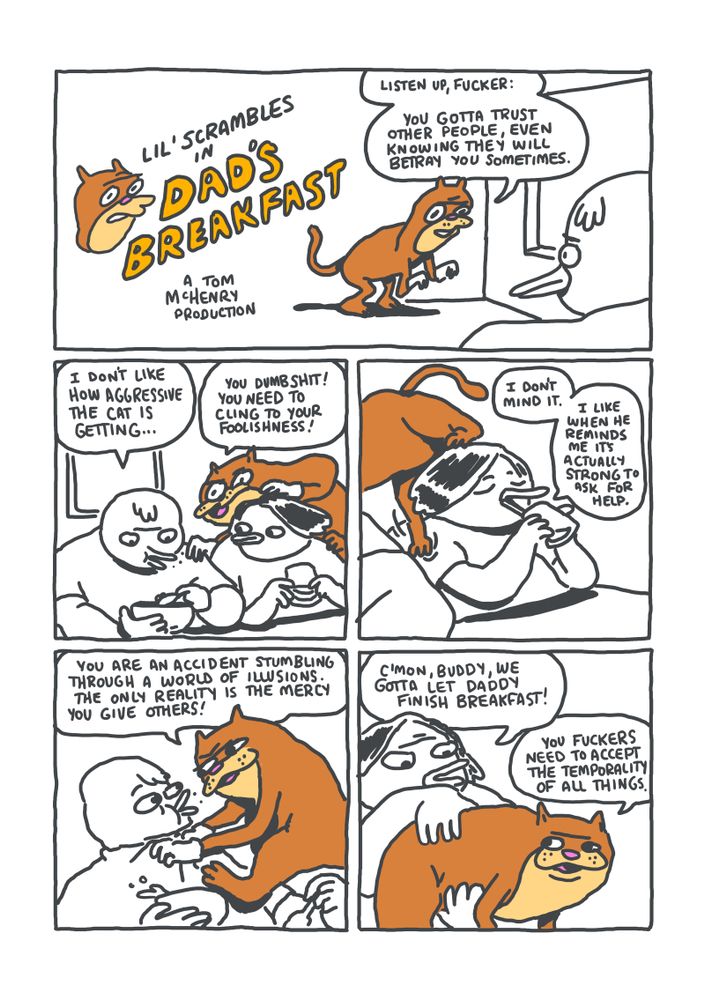 PANEL 1: A cat is crouched down looking at a duck. CAT: "Listen up, fucker: you gotta trust other people, even knowing they will betray you sometimes."
PANEL 2: The duck from the first panel is revealed to be eating cereal at a table. Next to him sits another duck who is drinking a glass of juice. CEREAL DUCK: "I don't like how aggressive the cat is getting..." CAT: "You dumbshit! You need to cling to your foolishness!"
PANEL 3: The cat unsteadily walks from the shoulder of the juice duck to the shoulders of the cereal duck. JUICE DUCK: "I don't mind it. I like when he reminds me it's actually strong to ask for help."
PANEL 4: The cat is now gripping the cereal duck's shirt and nearly choking it. CAT: "You are an accident stumbling through a world of illusions. The only reality is the mercy you give others!"
PANEL 5: The juice duck has picked the cat up to set it on the floor. The cat is gently despairing, the message lost. JUICE DUCK: "C'mon, budyd, we gotta let Daddy finish breakfast!" CAT: "You fuckers need to accept the temporality of all things!"