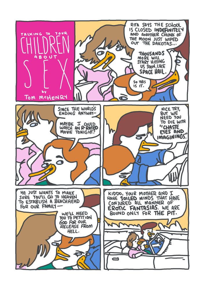 PANEL 1: A mom, dad, and daughter are driving in a car. MOM: "Rita says the school is closed indefinitely and another chunk of the moon just wiped out the Dakotas... Thousands more will start hitting us soon, like Space Hail."
PANEL 2: DAUGHTER: "Since the world's ending anyway--maybe I could watch an R-rated movie tonight?"
PANEL 3: DAD: "Nice try, but we need you to die with 'chaste eyes and imaginings."
PANEL 4: MOM (to daughter): "He just wants to make sure you'll go to Heaven to establish a beachhead for our family--we'll need you to petition God for our release from Hell."
PANEL 5: DAD: "Kiddo, your mother and I have soiled minds that have conjured all manner of erotic fantasias. We are bound only for the pit."