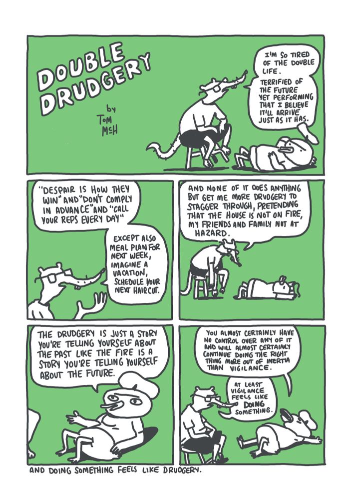 PANEL 1: A rat sits on a stool and a duck reclines in a big green void. RAT: "I'm so tired of the double life. Terrified of the future yet performing that I believe it'll arrive just as it has."
PANEL 2: Rat in close up. RAT: "'Despair is how they win' and 'Don't comply in advance' and 'Call your reps every day' except also meal plan for next week, imagine a vacation, schedule your next haircut."
PANEL 3: The rat, dejected on the stool, the duck more fully sprawled. RAT: "And none of it does anything but get me more drudgery to stagger through, pretending that the house is not on fire, my friends and family not at hazard."
PANEL 4: The duck sits up. DUCK: "The drudgery is just a story you're telling yourself about the past like the fire is a story you're telling yourself about the future." 
PANEL 5: The rat and the duck again. DUCK: "You almost certainly have no control over any of it and will almost certainly continue doing the right thing more out of inertia than vigilance." RAT: "At least vigilance feels like *doing* something."
BOTTOM TEXT: And doing something feels like drudgery.