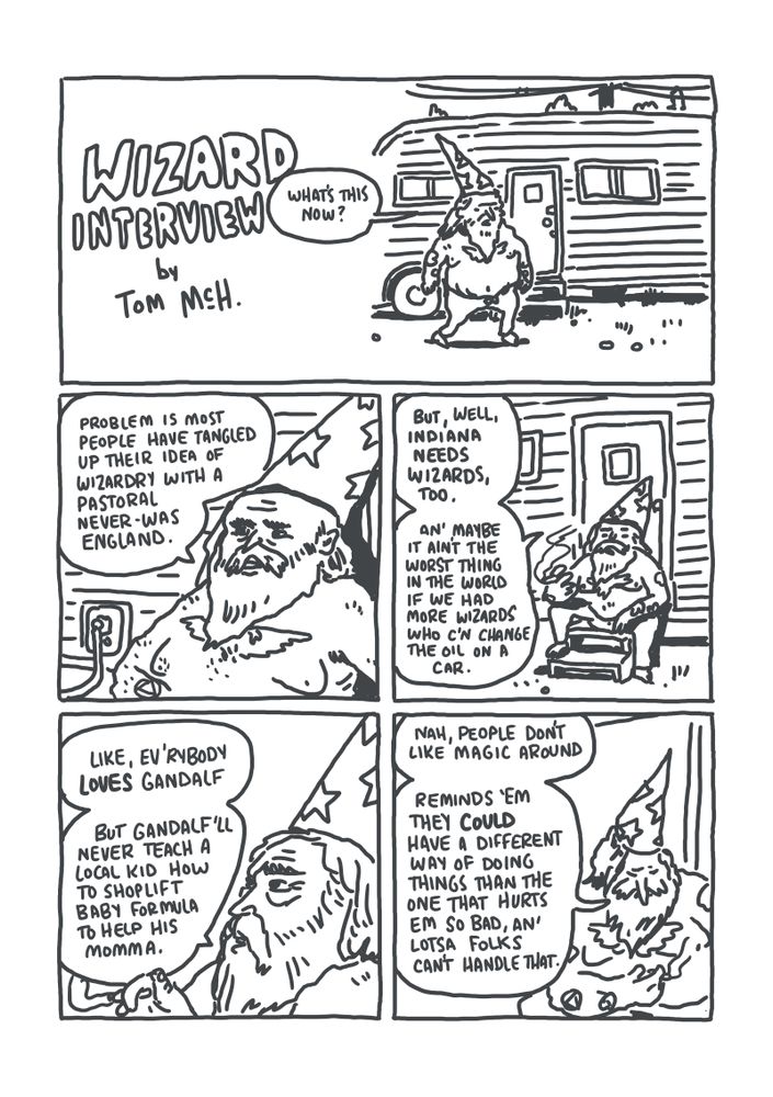 PANEL 1: A shirtless tattooed wizard in sweatpants walking to a mobile home. WIZARD: "What's this now?"
PANEL 2: Wizard in closeup. WIZARD: "Problem is most people have tangled up their idea of wizardry with a pastoral never-was England."
PANEL 3: Wizard in medium shot, smoking. WIZARD: "But, well, Indiana needs wizards, too. An' maybe it ain't the worst thing in the world if we had more wizards who c'n change the oil in a car."
PANEL 4: Close up side view of the wizard's face, still smoking. WIZARD: "Like ev'rybody *loves* Gandalf. But Gandalf'll never teach a local kid how to shoplift baby formula to help his momma."
PANEL 5: Wizard in medium shot, looking down. WIZARD: "Nah, people don't like magic around. Reminds 'em they *could* have a different way of doing things than the one that hurts em so bad, an' lotsa folks can't handle that."