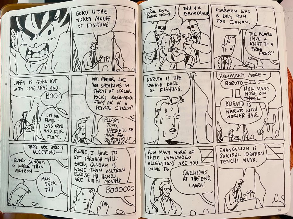 PANEL 1: A close-up drawing of Goku from Dragon Ball.
PANEL 2: A mayor is reading prepared remarks from a lectern to the press. MAYOR: "Goku is the Mickey Mouse of fighting"
PANEL 3: MAYOR: "Luffy is Goku but with long arms and--" REPORTER 1: "BOO!" MAYOR: "Let me finish--long arms and flip-flops."
PANEL 4: REPORTER 2: "Mr. Mayor, are you speaking in terms of official policy recommendations or as a private citizen?" The mayor dabs away sweat. MAYOR: "Please, Tom, there'll be time for questions at the end."
PANEL 5: REPORTER 3: "These are serious allegations--" MAYOR: "Every Gundam is worse than Voltron--" REPORTER 4: "Man, fuck this!" 
PANEL 6: MAYOR (visibly sweating): "Please, I have to get through this: Every Gundam is worse than Volton because his hands are lion mouths." REPORTER 1: "BOOOOOOOOO"
PANEL 7: Security hoists up a reporter to eject him. SECURITY 1: "You're done, Fake News" REPORTER 1: "This is a democracy!"
PANEL 8: The mayor continues. MAYOR: "Pokemon was a dry run for QAnon." REPORTER 1: "The people have a right to a free press!"
PANEL 9: MAYOR: "Naruto is the Donald Duck of fighting."
PANEL 10: Another reporter stands up and interrupts the mayor. REPORTER 5: "How many more--" MAYOR: "Boruto--" REPORTER 5: "How many more of these--" MAYOR (insistent): "BORUTO is Naruto with worser hair."
PANEL 11: REPORTER 6: "How many more of these unfounded allegations are you going to--" MAYOR: "Questions at the end, Laura!"
PANEL 12: MAYOR: "Evangelion is suicidal ideation Tenchi Muyo." 