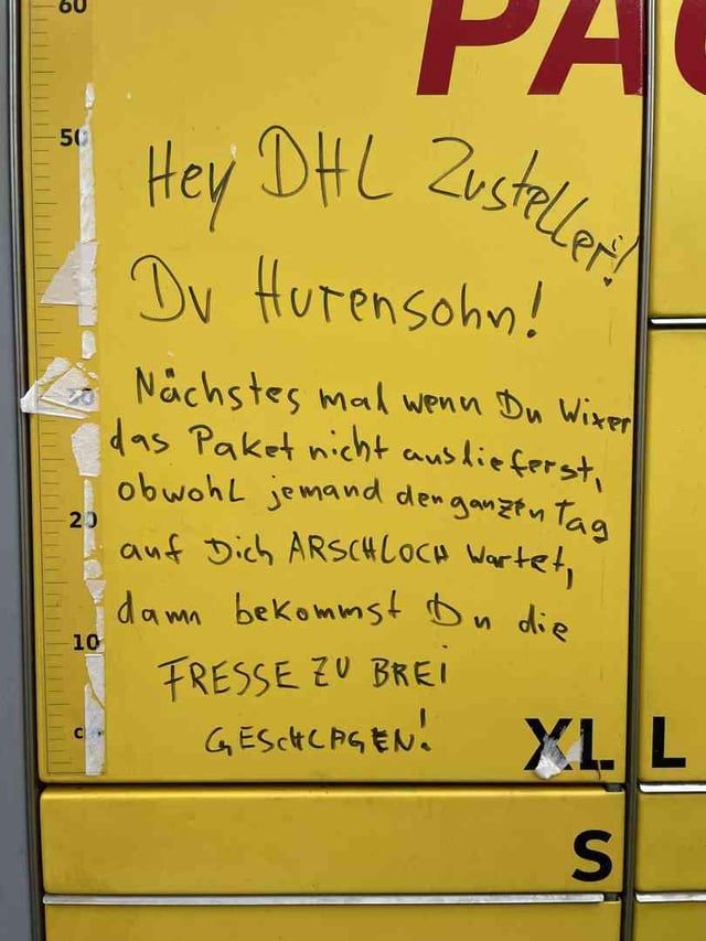 Hey DHL Zusteller!
Du Hurensohn!

Nächstes mal wenn Du Wixer das Paket nicht auslieferst, obwohl jemand den ganzen Tag auf Dich ARSCHLOCH wartet, dann bekommst Du die
FRESSE ZU BREI
GESCHLAGEN!"