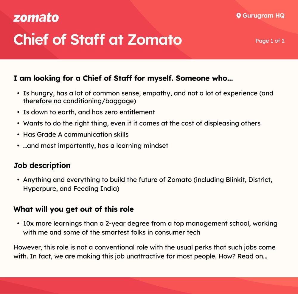Chief of Staff at Zomato

Page 1 of 2

I am looking for a Chief of Staff for myself. Someone who...

•⁠  ⁠Is hungry, has a lot of common sense, empathy, and not a lot of experience (and therefore no conditioning/baggage)

•⁠  ⁠Is down to earth, and has zero entitlement

•⁠  ⁠Wants to do the right thing, even if it comes at the cost of displeasing others

•⁠  ⁠Has Grade A communication skills

⚫ ...and most importantly, has a learning mindset

Job description

•⁠  ⁠Anything and everything to build the future of Zomato (including Blinkit, District, Hyperpure, and Feeding India)

What will you get out of this role

•⁠  ⁠10x more learnings than a 2-year degree from a top management school, working with me and some of the smartest folks in consumer tech

However, this role is not a conventional role with the usual perks that such jobs come with. In fact, we are making this job unattractive for most people. How? Read on...