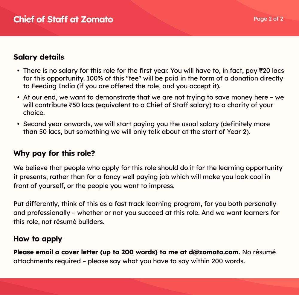 Chief of Staff at Zomato

Page 2 of 2

Salary details

•⁠  ⁠There is no salary for this role for the first year. You will have to, in fact, pay ₹20 lacs for this opportunity. 100% of this "fee" will be paid in the form of a donation directly to Feeding India (if you are offered the role, and you accept it).

•⁠  ⁠At our end, we want to demonstrate that we are not trying to save money here - we will contribute ₹50 lacs (equivalent to a Chief of Staff salary) to a charity of your choice.

•⁠  ⁠Second year onwards, we will start paying you the usual salary (definitely more than 50 lacs, but something we will only talk about at the start of Year 2).

Why pay for this role?

We believe that people who apply for this role should do it for the learning opportunity it presents, rather than for a fancy well paying job which will make you look cool in front of yourself, or the people you want to impress.

Put differently, think of this as a fast track learning program, for you both personally and professionally - whether or not you succeed at this role. And we want learners for this role, not résumé builders.

How to apply

Please email a cover letter (up to 200 words) to me at d@zomato.com. No résumé attachments required - please say what you have to say within 200 words.