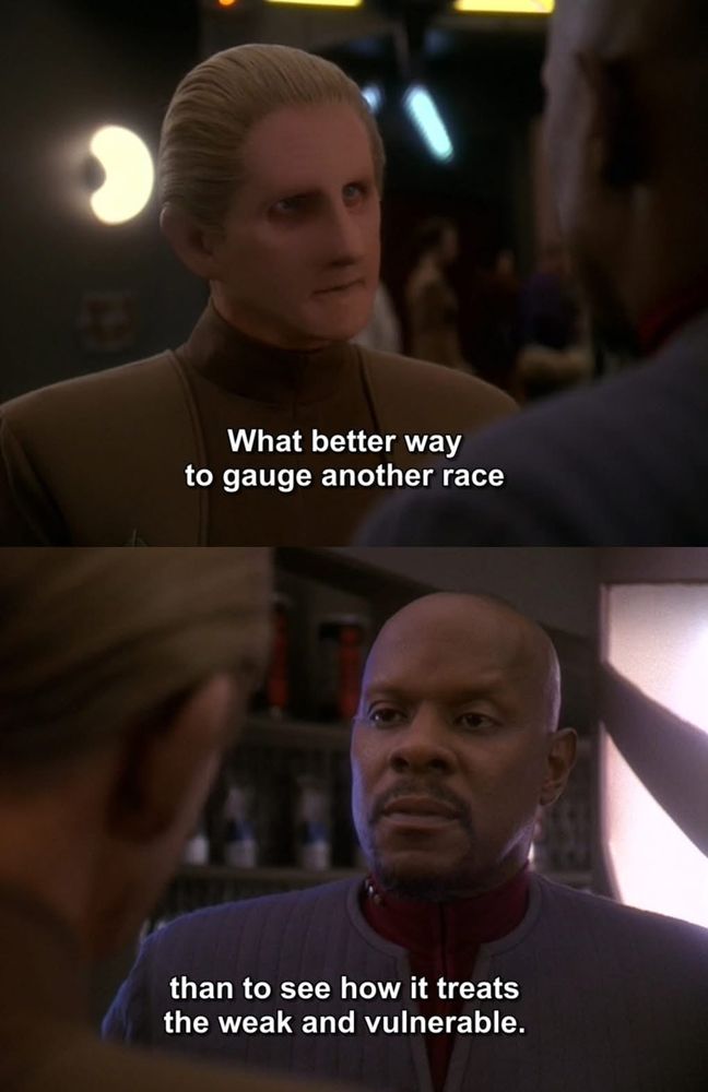 Screenshots from Star Trek Deep Space 9. Odo says to Captain Sisko “what better way to judge a race than to see how it treats the weak and vulnerable” Sisko looks taken aback. 