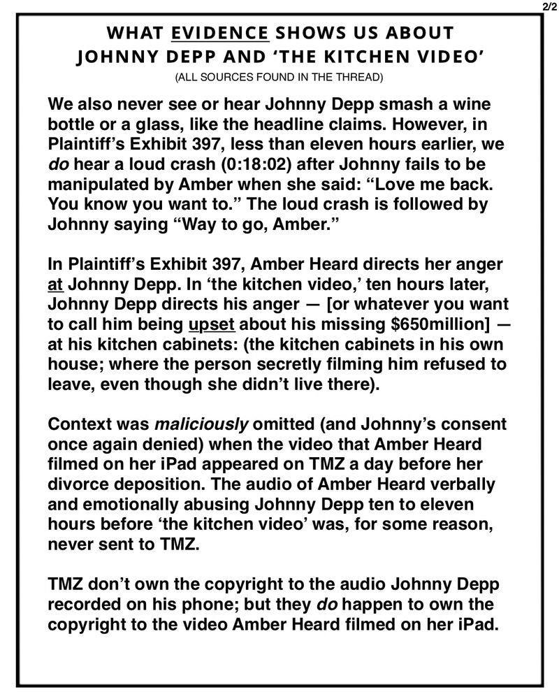 We also never see or hear Johnny Depp smash a wine bottle or a glass, like the headline claims. However, in Plaintiff’s Exhibit 397, less than eleven hours earlier, we do hear a loud crash (0:18:02) after Johnny fails to be manipulated by Amber when she said: “Love me back. You know you want to.” The loud crash is followed by Johnny saying “Way to go, Amber.”

In Plaintiff’s Exhibit 397, Amber Heard directs her anger at Johnny Depp. In ‘the kitchen video,’ ten hours later, Johnny Depp directs his anger — [or whatever you want to call him being upset about his missing $650million] — at his kitchen cabinets: (the kitchen cabinets in his own house; where the person secretly filming him refused to leave, even though she didn’t live there). 

Context was maliciously omitted (and Johnny’s consent once again denied) when the video that Amber Heard filmed on her iPad appeared on TMZ a day before her divorce deposition.

*contact me for full text