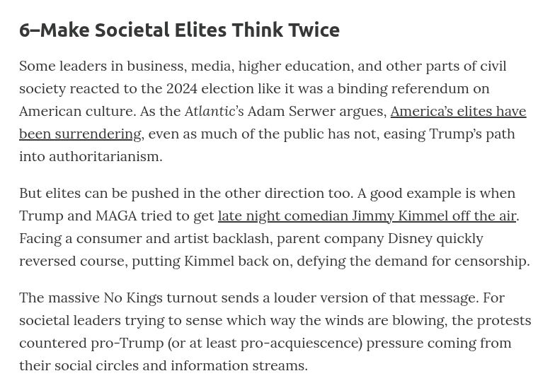 6–Make Societal Elites Think Twice
Some leaders in business, media, higher education, and other parts of civil society reacted to the 2024 election like it was a binding referendum on American culture. As the Atlantic’s Adam Serwer argues, America’s elites have been surrendering, even as much of the public has not, easing Trump’s path into authoritarianism.

But elites can be pushed in the other direction too. A good example is when Trump and MAGA tried to get late night comedian Jimmy Kimmel off the air. Facing a consumer and artist backlash, parent company Disney quickly reversed course, putting Kimmel back on, defying the demand for censorship.

The massive No Kings turnout sends a louder version of that message. For societal leaders trying to sense which way the winds are blowing, the protests countered pro-Trump (or at least pro-acquiescence) pressure coming from their social circles and information streams.