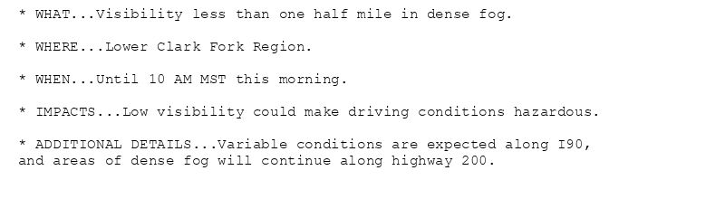 * WHAT...Visibility less than one half mile in dense fog.

* WHERE...Lower Clark Fork Region.

* WHEN...Until 10 AM MST this morning.

* IMPACTS...Low visibility could make driving conditions hazardous.

* ADDITIONAL DETAILS...Variable conditions are expected along I90,
and areas of dense fog will continue along highway 200.