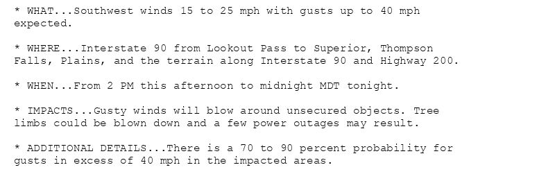 * WHAT...Southwest winds 15 to 25 mph with gusts up to 40 mph
expected.

* WHERE...Interstate 90 from Lookout Pass to Superior, Thompson
Falls, Plains, and the terrain along Interstate 90 and Highway 200.

* WHEN...From 2 PM this afternoon to midnight MDT tonight.

* IMPACTS...Gusty winds will blow around unsecured objects. Tree
limbs could be blown down and a few power outages may result.

* ADDITIONAL DETAILS...There is a 70 to 90 percent probability for
gusts in excess of 40 mph in the impacted areas.