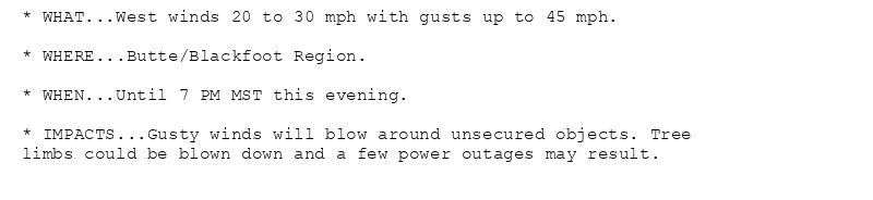 * WHAT...West winds 20 to 30 mph with gusts up to 45 mph.

* WHERE...Butte/Blackfoot Region.

* WHEN...Until 7 PM MST this evening.

* IMPACTS...Gusty winds will blow around unsecured objects. Tree
limbs could be blown down and a few power outages may result.