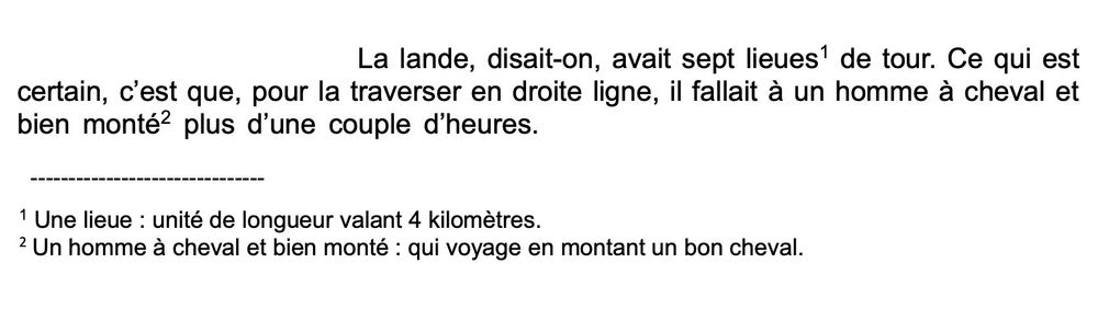 La lande, disait-on, avait sept lieues' de tour. Ce qui est
certain, c'est que, pour la traverser en droite ligne, il fallait à un homme à cheval et bien monté² plus d'une couple d'heures.
1 Une lieue : unité de longueur valant 4 kilomètres
2 Un homme à cheval et bien monté : qui voyage en montant un bon cheval.