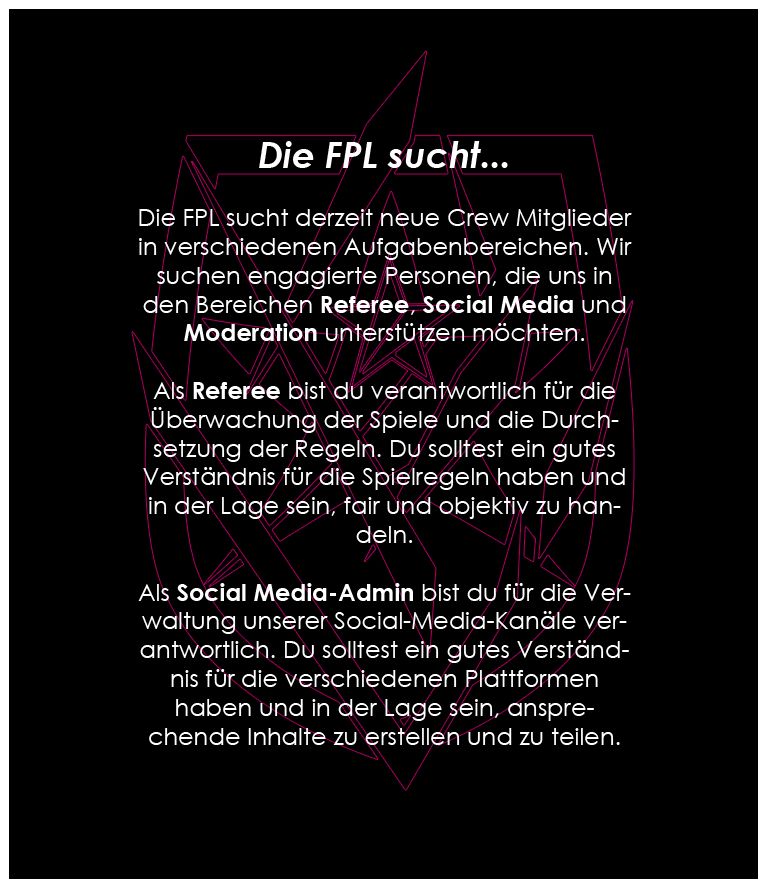 > Die FPL sucht derzeit neue Crew Mitglieder in verschiedenen Aufgabenbereichen. Wir suchen engagierte Personen, die uns in den Bereichen Referee, Social Media und Moderation unterstützen möchten.

> Als Referee bist du verantwortlich für die Überwachung der Spiele und die Durchsetzung der Regeln. Du solltest ein gutes Verständnis für die Spielregeln haben und in der Lage sein, fair und objektiv zu handeln.

> Als Social Media-Admin bist du für die Verwaltung unserer Social-Media-Kanäle verantwortlich. Du solltest ein gutes Verständnis für die verschiedenen Plattformen haben und in der Lage sein, ansprechende Inhalte zu erstellen und zu teilen.