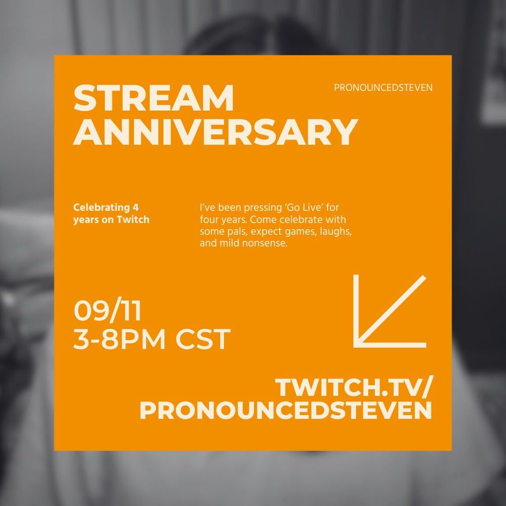 pronouncedsteven's 4 year stream anniversary event graphic. the graphic has a blurred photo of stephen as the background. Then a bright orange square with all the details of the event are in the center. The details are as followed: Celebrating 4 years on twitch. on november 9 at 3-8pm CST gmt-6, at twitch.tv/pronouncedsteven