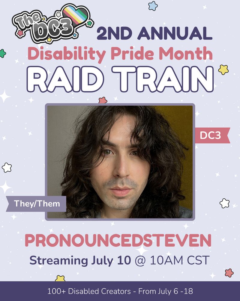 A promotional graphic with a light purple, white sparkle patterned background. It has blue, white, green, and red stars spaced out on it. Text reads: 2nd Annual Disability Pride Month Raid Train with a slightly canted DC3 logo to the left of that text. There is an image of Stephen, who is a white-japanese nonbinary person with long curly brown hair. There are flags by Stephen’s image that indicate their pronouns, they/them, and their stream team, DC3. Text below reads “Stephen, Streaming July 10 @ 10am cst”. At the very bottom of the page on a purple banner there is text that reads: 100+ Disabled Creators From July 6 through 18.