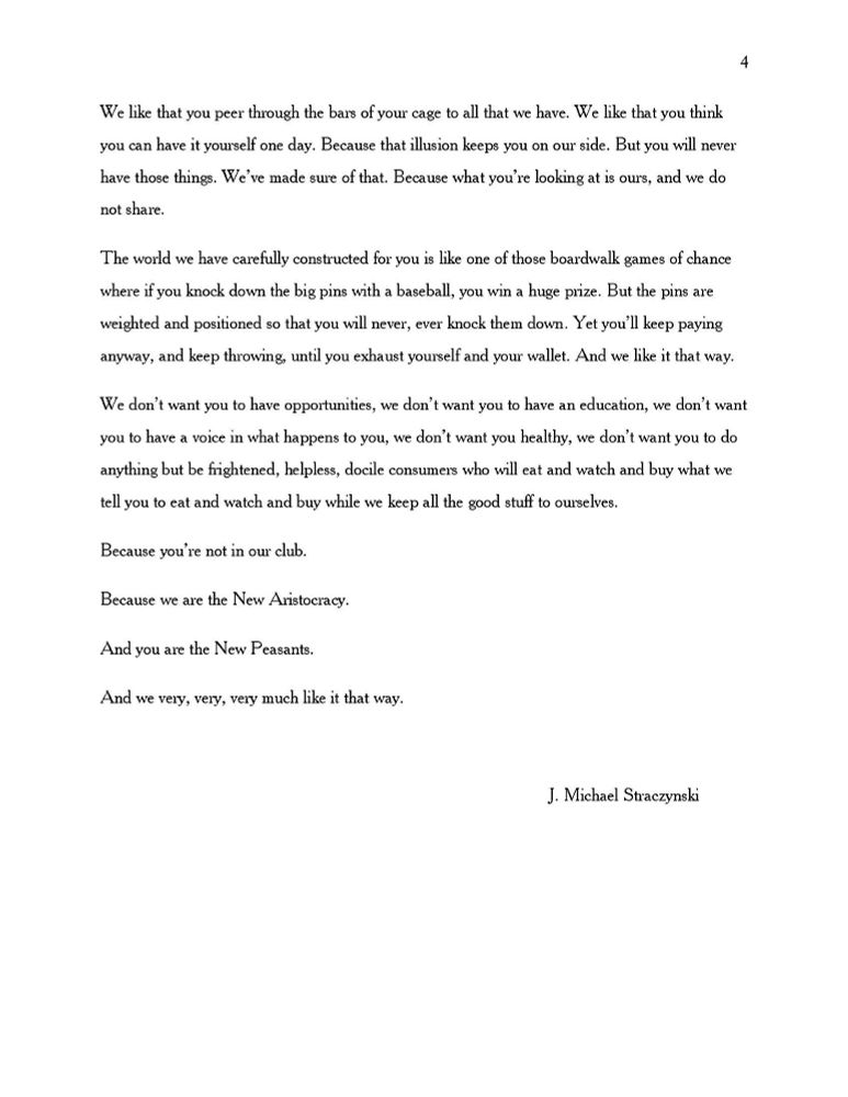 You were not born into anything other than poverty and struggle. You will never be us. You will never have our our advantages. And we like it that way.

We like that you peer through the bars of your cage to all that we have. We like that you think you can have it yourself one day. Because that illusion keeps you on our side. But you wiil never
have those things. We’ve made sure of that. Because what you’re looking at is ours, and we do not share.

The world we have carefully constructed for you is like one of those boardwalk games of chance where if you knock down the big pins with a baseball, you win a huge prize. But the pins are
weighted and positioned so that you will never, ever knock them down. Yet you’ll keep paying anyway, and keep throwing, until you exhaust yourself and your wallet. And we like it that way.

We don’t want you to have opportunities, we don’t want you to have an education, we don’t want you to have a voice in what happens to you, we don’t want you healthy, we don’t want you to do anything but be frightened, helpless, docile consumers who will eat and watch and buy what we tell you to eat and watch and buy while we keep all the good stuff to ourselves.

Because you’re not in our club.

Because we are the New Aristocracy.

And you are the New Peasants.

And we very, very, very much like it that way.

An essay by J. Michael Straczynski

