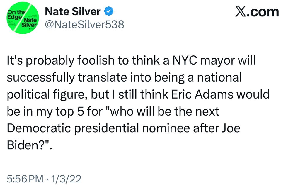 Nate Silver, 1/3/22 It’s probably foolish to think a NYC mayor will successfully translate into being a national political figure, but I still think Eric Adams would be in my top 5 for “who will be the next Democratic presidential nominee after Joe Biden?”.