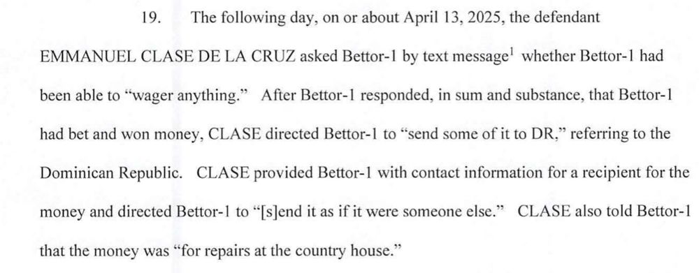 
19. The following day, on or about April 13, 2025, the defendant
EMMANUEL CLASE DE LA CRUZ asked Bettor-1 by text message' whether Bettor-1 had been able to "wager anything." After Bettor-1 responded, in sum and substance, that Bettor-1
had bet and won money, CLASE directed Bettor-1 to "send some of it to DR," referring to the
Dominican Republic. CLASE provided Bettor-1 with contact information for a recipient for the
money and directed Bettor-1 to "[send it as if it were someone else." CLASE also told Bettor-1
that the money was "for repairs at the country house."