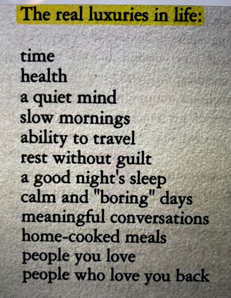 The real luxuries in life: time, health, a quiet mind, slow mornings, ability to travel, rest without guilt, a good night sleep, calm and boring days, meaningful conversations, home-cooked meals, people you love, and people who love you back.