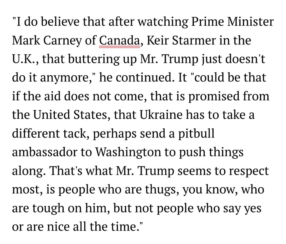 "I do believe that after watching Prime Minister Mark Carney of Canada, Keir Starmer in the U.K., that buttering up Mr. Trump just doesn't do it anymore," he continued. It "could be that if the aid does not come, that is promised from the United States, that Ukraine has to take a different tack, perhaps send a pitbull ambassador to Washington to push things along. That's what Mr. Trump seems to respect most, is people who are thugs, you know, who are tough on him, but not people who say yes or are nice all the time."