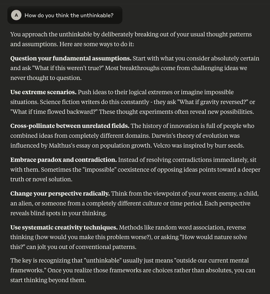 Screenshot of a conversation with Claude 4.0 Sonnet (part 1 of 2).
Me: How do you think the unthinkable?
Claude:
You approach the unthinkable by deliberately breaking out of your usual thought patterns and assumptions. Here are some ways to do it:
Question your fundamental assumptions. Start with what you consider absolutely certain and ask "What if this weren't true?" Most breakthroughs come from challenging ideas we never thought to question.
Use extreme scenarios. Push ideas to their logical extremes or imagine impossible situations. Science fiction writers do this constantly - they ask "What if gravity reversed?" or "What if time flowed backward?" These thought experiments often reveal new possibilities.
Cross-pollinate between unrelated fields. The history of innovation is full of people who combined ideas from completely different domains. Darwin's theory of evolution was influenced by Malthus's essay on population growth. Velcro was inspired by burr seeds.
Embrace paradox and contradiction. Instead of resolving contradictions immediately, sit with them. Sometimes the "impossible" coexistence of opposing ideas points toward a deeper truth or novel solution.
Change your perspective radically. Think from the viewpoint of your worst enemy, a child, an alien, or someone from a completely different culture or time period. Each perspective reveals blind spots in your thinking.
Use systematic creativity techniques. Methods like random word association, reverse thinking (how would you make this problem worse?), or asking "How would nature solve this?" can jolt you out of conventional patterns.
The key is recognizing that "unthinkable" usually just means "outside our current mental frameworks." Once you realize those frameworks are choices rather than absolutes, you can start thinking beyond them.
