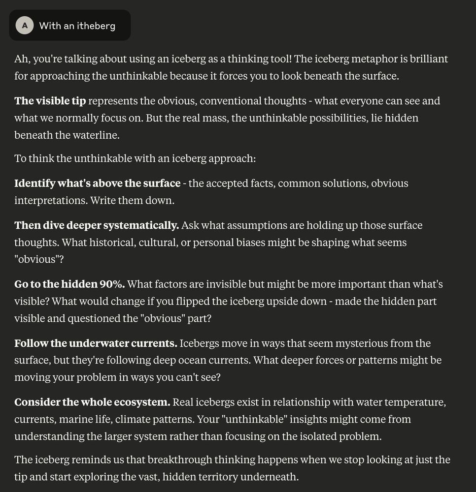 Screenshot of a conversation with Claude 4.0 Sonnet (part 2 of 2).
Me: With an itheberg
Claude:
Ah, you're talking about using an iceberg as a thinking tool! The iceberg metaphor is brilliant for approaching the unthinkable because it forces you to look beneath the surface.
The visible tip represents the obvious, conventional thoughts - what everyone can see and what we normally focus on. But the real mass, the unthinkable possibilities, lie hidden beneath the waterline.
To think the unthinkable with an iceberg approach:
Identify what's above the surface - the accepted facts, common solutions, obvious interpretations. Write them down.
Then dive deeper systematically. Ask what assumptions are holding up those surface thoughts. What historical, cultural, or personal biases might be shaping what seems "obvious"?
Go to the hidden 90%. What factors are invisible but might be more important than what's visible? What would change if you flipped the iceberg upside down - made the hidden part visible and questioned the "obvious" part?
Follow the underwater currents. Icebergs move in ways that seem mysterious from the surface, but they're following deep ocean currents. What deeper forces or patterns might be moving your problem in ways you can't see?
Consider the whole ecosystem. Real icebergs exist in relationship with water temperature, currents, marine life, climate patterns. Your "unthinkable" insights might come from understanding the larger system rather than focusing on the isolated problem.
The iceberg reminds us that breakthrough thinking happens when we stop looking at just the tip and start exploring the vast, hidden territory underneath.
