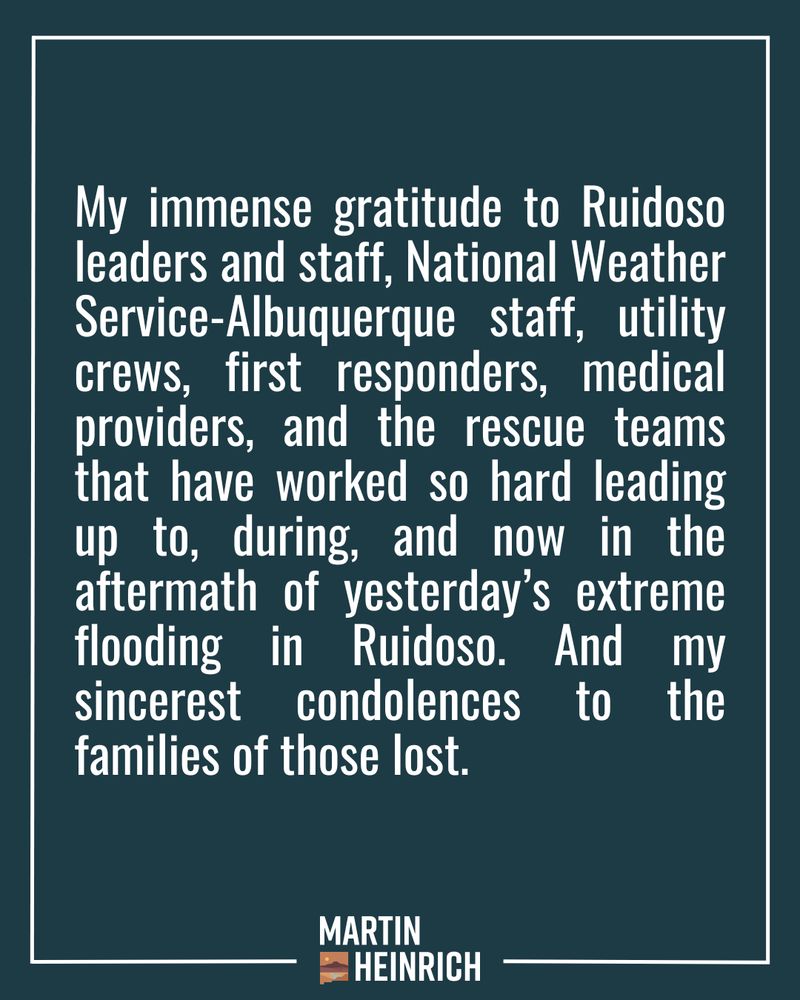 My immense gratitude to Ruidoso leaders and staff, National Weather Service-Albuquerque staff, utility crews, first responders, medical providers, and the rescue teams that have worked so hard leading up to, during, and now in the aftermath of yesterday’s extreme flooding in Ruidoso. And my sincerest condolences to the families of those lost.