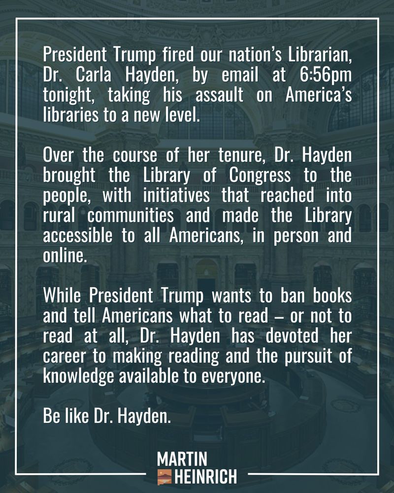 President Trump fired our nation’s Librarian, Dr. Carla Hayden, by email at 6:56pm tonight, taking his assault on America’s libraries to a new level. 

Over the course of her tenure, Dr. Hayden brought the Library of Congress to the people, with initiatives that reached into rural communities and made the Library accessible to all Americans, in person and online. 

While President Trump wants to ban books and tell Americans what to read – or not to read at all, Dr. Hayden has devoted her career to making reading and the pursuit of knowledge available to everyone.

Be like Dr. Hayden.