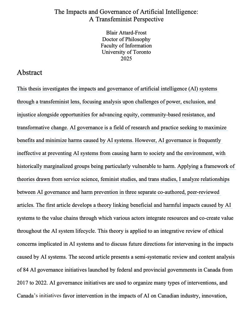 Abstract page from a dissertation by me entitled "The Impacts and Governance of Artificial Intelligence: A Transfeminist Perspective." The excerpted abstract reads: "This thesis investigates the impacts and governance of artificial intelligence (AI) systems
through a transfeminist lens, focusing analysis upon challenges of power, exclusion, and
injustice alongside opportunities for advancing equity, community-based resistance, and
transformative change. AI governance is a field of research and practice seeking to maximize
benefits and minimize harms caused by AI systems. However, AI governance is frequently
ineffective at preventing AI systems from causing harm to society and the environment, with
historically marginalized groups being particularly vulnerable to harm. Applying a framework of
theories drawn from service science, feminist studies, and trans studies, I analyze relationships
between AI governance and harm prevention in three separate co-authored, peer-reviewed
articles. The first article develops a theory linking beneficial and harmful impacts caused by AI
systems to the value chains through which various actors integrate resources and co-create value
throughout the AI system lifecycle. This theory is applied to an integrative review of ethical
concerns implicated in AI systems and to discuss future directions for intervening in the impacts
caused by AI systems. The second article presents a semi-systematic review and content analysis
of 84 AI governance initiatives launched by federal and provincial governments in Canada from
2017 to 2022. AI governance initiatives are used to organize many types of interventions, and
Canada’s initiatives favor intervention in the impacts of AI on Canadian industry, innovation,"