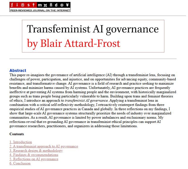 Abstract for a paper entitled "Transfeminist AI Governance". The abstract reads: "This paper re-imagines the governance of artificial intelligence (AI) through a transfeminist lens, focusing on challenges of power, participation, and injustice, and on opportunities for advancing equity, community-based resistance, and transformative change. AI governance is a field of research and practice seeking to maximize benefits and minimize harms caused by AI systems. Unfortunately, AI governance practices are frequently ineffective at preventing AI systems from harming people and the environment, with historically marginalized groups such as trans people being particularly vulnerable to harm. Building upon trans and feminist theories of ethics, I introduce an approach to transfeminist AI governance. Applying a transfeminist lens in combination with a critical self-reflexivity methodology, I retroactively reinterpret findings from three empirical studies of AI governance practices in Canada and globally. In three reflections on my findings, I show that large-scale AI governance systems structurally prioritize the needs of industry over marginalized communities. As a result, AI governance is limited by power imbalances and exclusionary norms. My reflections reveal that re-grounding AI governance in transfeminist ethical principles can support AI governance researchers, practitioners, and organizers in addressing those limitations."