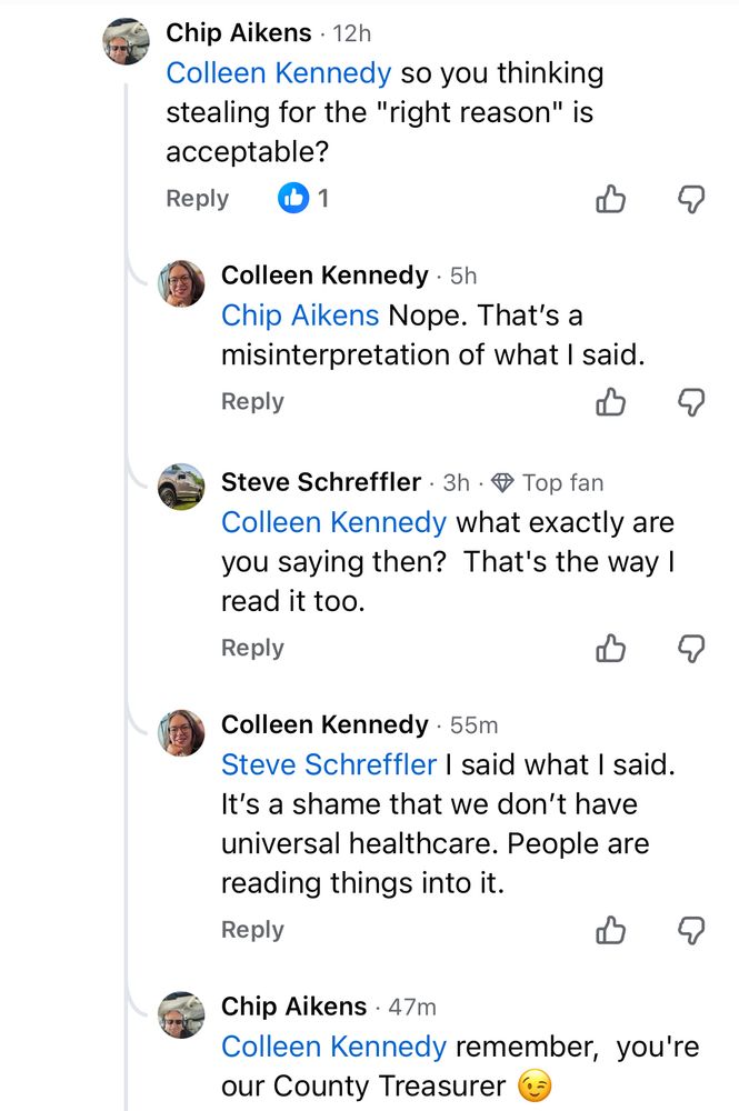[Chip Aikens] Colleen Kennedy: so you thinking stealing for the "right reason" is acceptable?

[me] Chip Aikens: Nope. That's a misinterpretation of what I said.

[Steve Schreffler] Colleen Kennedy: what exactly are you saying then? That's the way I read it too.

[me] Steve Schreffler: I said what I said.
It's a shame that we don't have universal healthcare. People are reading things into it.

[Chip Aikens] Colleen Kennedy: remember, you're our County Treasurer 😉