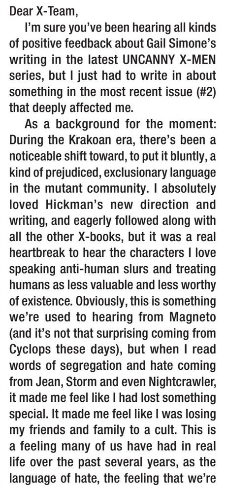 Dear X-Team,

I'm sure you've been hearing all kinds of positive feedback about Gail Simone's writing in the latest UNCANNY X-MEN series, but I just had to write in about something in the most recent issue (#2) that deeply affected me.

As a background for the moment: During the Krakoan era, there's been a noticeable shift toward, to put it bluntly, a kind of prejudiced, exclusionary language in the mutant community. I absolutely loved Hickman's new direction and writing, and eagerly followed along with all the other X-books, but it was a real heartbreak to hear the characters I love speaking anti-human slurs and treating humans as less valuable and less worthy of existence. Obviously, this is something we're used to hearing from Magneto (and it's not that surprising coming from Cyclops these days), but when I read words of segregation and hate coming from Jean, Storm and even Nightcrawler, it made me feel like I had lost something special. It made me feel like I was losing my friends and family to a cult. This is a feeling many of us have had in real life over the past several years, as the language of hate, the feeling that we're

[text continues to next image]