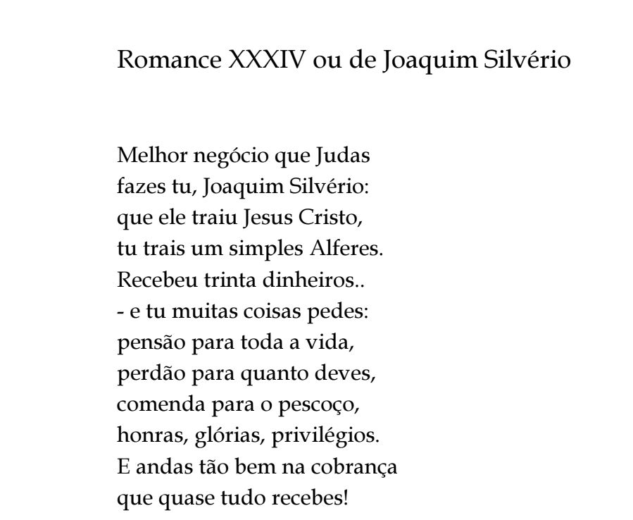 Romance XXXIV ou de Joaquim Silvério

Melhor negócio que Judas 
fazes tu, Joaquim Silvério: 
que ele traiu Jesus Cristo, 
tu trais um simples Alferes. 
Recebeu trinta dinheiros.. 
- e tu muitas coisas pedes: 
pensão para toda a vida, 
perdão para quanto deves, 
comenda para o pescoço, 
honras, glórias, privilégios. 
E andas tão bem na cobrança 
que quase tudo recebes!