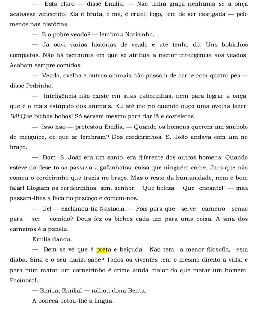 Está claro disse Emília. Não tinha graça nenhuma se a onça acabasse vencendo. Ela é bruta, é má, é cruel; logo, tem de ser castigada - pelo menos nas histórias.

E o pobre veado? - lembrou Narizinho.

Já ouvi várias histórias de veado e até tenho dó. Uns bobinhos completos. Não há nenhuma em que se atribua a menor inteligência aos veados. Acabam sempre comidos.

Veado, ovelha e outros animais não passam de carne com quatro pés disse Pedrinho.
Inteligência não existe em suas cabecinhas, nem para lograr a onça, que é o mais estúpido dos animais. Eu até me rio quando ouço uma ovelha fazer: Bé! Que bichos bobos! Só servem mesmo para dar la e costeletas.
Isso não protestou Emília. Quando os homens querem um símbolo de meiguice, de que se lembram? Dos cordeirinhos. S. João andava com um no braço.
Bom, S. João era um santo, era diferente dos outros homens. Quando esteve no deserto só passava a gafanhotos, coisa que ninguém come. Juro que não comeu o cordeirinho que trazia no braço. Mas o resto da humanidade, nem é bom falar! Elogiam os cordeirinhos, sim, senhor. "Que beleza! Que encanto!" passam-lhes a faca no pescoço e comem-nos. mas
Ué! exclamou tia Nastácia. Pois para que serve carneiro senão comido? Deus fez os bichos cada um para uma coisa. A sina dos para ser carneiros é a panela.
Emília danou.
Bem se ve que é preta e beiçuda! Não tem a menor filosofia, esta diaba. Sina é o seu nariz, sabe? Todos os viventes têm o mesmo direito à vida, e para mim matar um carneirinho é crime ainda maior do que matar um homem. Facinora!...
Emília, Emílial ralhou dona Benta.

A boneca botou-lhe a lingua.