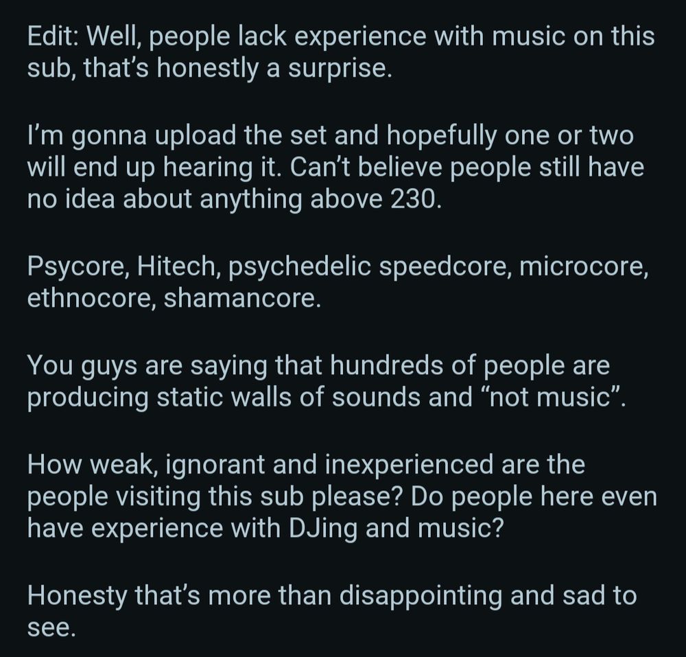 "Edit: Well, people lack experience with music on this sub, that's honestly a surprise.

I'm gonna upload the set and hopefully one or two will end up hearing it. Can't believe people still have no idea about anything above 230.

Psycore, Hitech, psychedelic speedcore, microcore, ethnocore, shamancore.

You guys are saying that hundreds of people are producing static walls of sounds and "not music".

How weak, ignorant and inexperienced are the people visiting this sub please? Do people here even have experience with DJing and music?

Honesty that's more than disappointing and sad to see.
